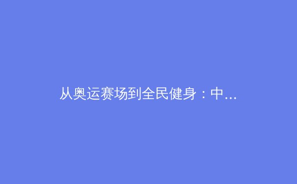 从奥运赛场到全民健身：中国体育产业的价值重塑与未来展望 - 3