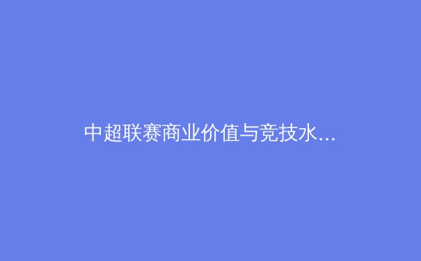 中超联赛商业价值与竞技水平同步提升，亚洲足坛格局面临重塑 - 4