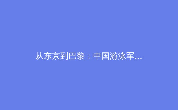 从东京到巴黎：中国游泳军团的技术蜕变与奥运战略前瞻