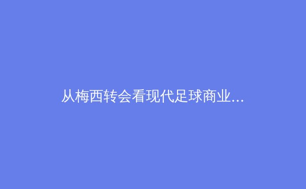 从梅西转会看现代足球商业博弈：金钱、权力与球迷情感的三角迷局 - 4
